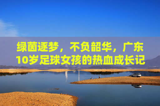 绿茵逐梦，不负韶华，广东10岁足球女孩的热血成长记