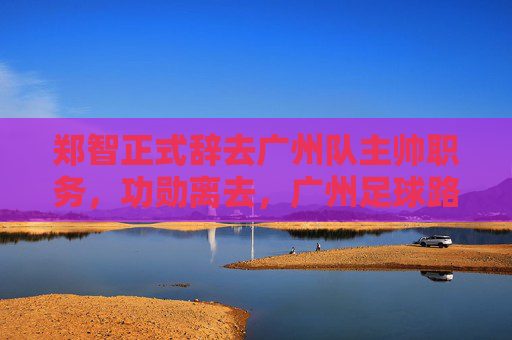 郑智正式辞去广州队主帅职务，功勋离去，广州足球路在何方？