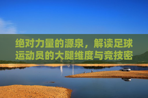 绝对力量的源泉，解读足球运动员的大腿维度与竞技密码
