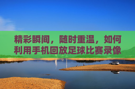 精彩瞬间,随时重温,如何利用手机回放足球比赛录像