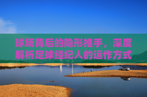 球场背后的隐形推手，深度解析足球经纪人的运作方式包括哪些核心环节