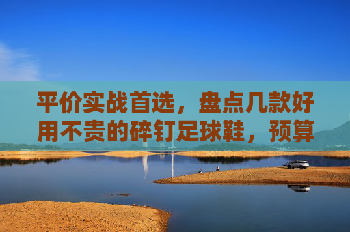 平价实战首选,盘点几款好用不贵的碎钉足球鞋,预算有限也能踢出高水平!