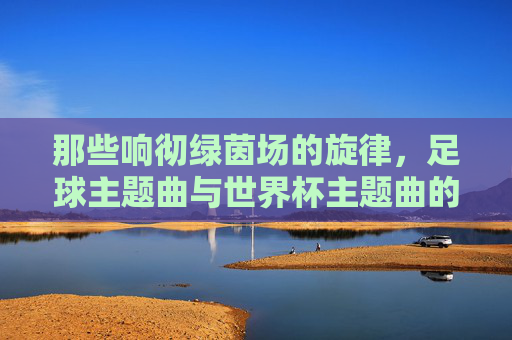 那些响彻绿茵场的旋律，足球主题曲与世界杯主题曲的灵魂共鸣