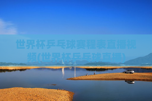 世界杯乒乓球赛程表直播视频(世界杯乒乓球直播)