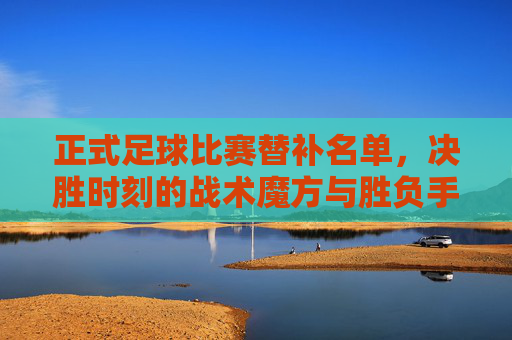 正式足球比赛替补名单，决胜时刻的战术魔方与胜负手
