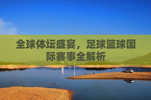 全球体坛盛宴，足球篮球国际赛事全解析