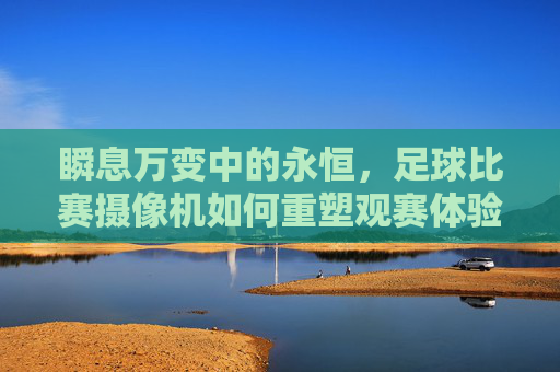 瞬息万变中的永恒，足球比赛摄像机如何重塑观赛体验