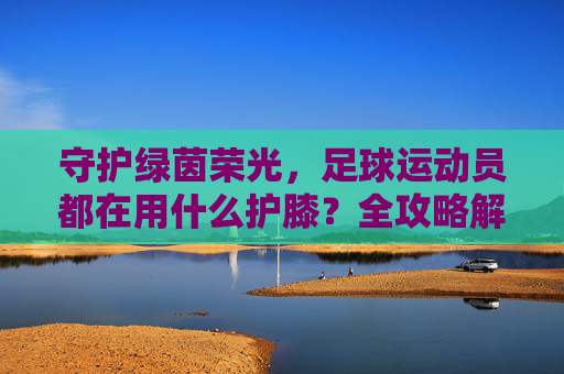 守护绿茵荣光,足球运动员都在用什么护膝?全攻略解析