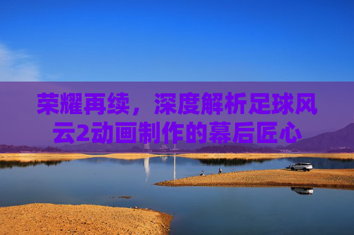 荣耀再续，深度解析足球风云2动画制作的幕后匠心