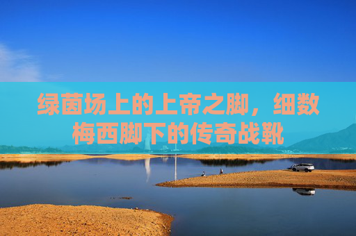 绿茵场上的上帝之脚，细数梅西脚下的传奇战靴