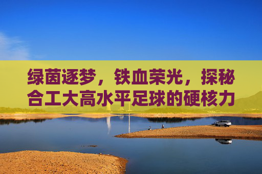 绿茵逐梦，铁血荣光，探秘合工大高水平足球的硬核力量