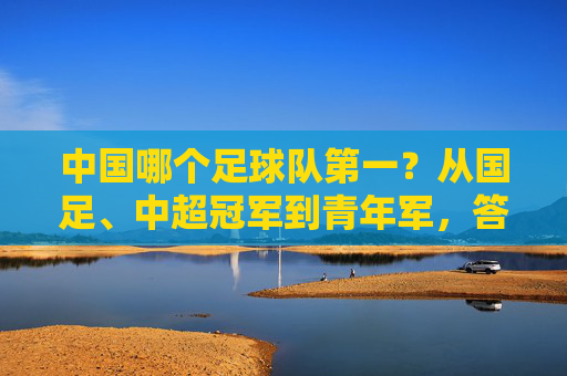 中国哪个足球队第一?从国足、中超冠军到青年军,答案取决于你的标准