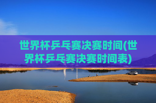 世界杯乒乓赛决赛时间(世界杯乒乓赛决赛时间表)