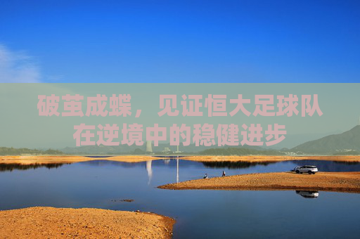 破茧成蝶,见证恒大足球队在逆境中的稳健进步