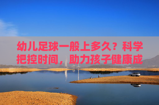 幼儿足球一般上多久？科学把控时间，助力孩子健康成长