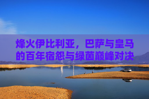 烽火伊比利亚，巴萨与皇马的百年宿怨与绿茵巅峰对决