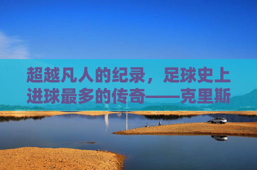 超越凡人的纪录,足球史上进球最多的传奇——克里斯蒂亚诺·罗纳尔多