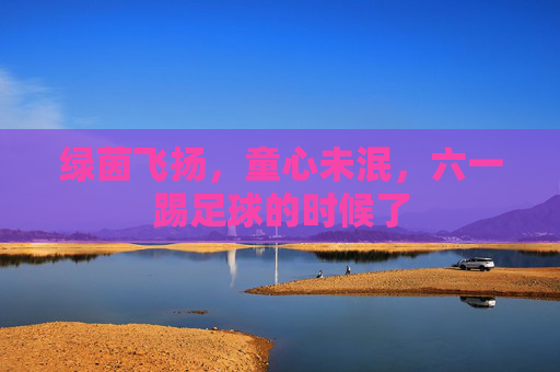 绿茵飞扬,童心未泯,六一踢足球的时候了