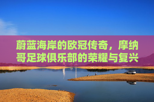 蔚蓝海岸的欧冠传奇，摩纳哥足球俱乐部的荣耀与复兴之路