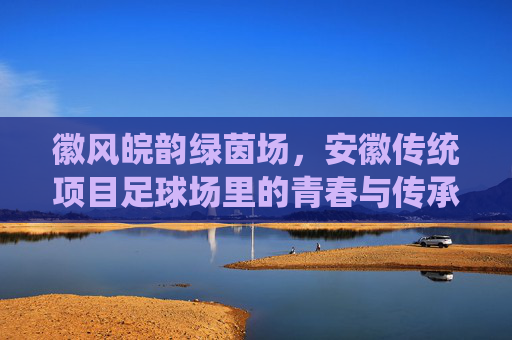 徽风皖韵绿茵场，安徽传统项目足球场里的青春与传承