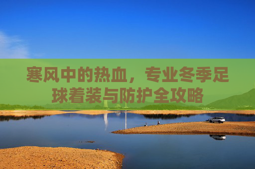 寒风中的热血，专业冬季足球着装与防护全攻略