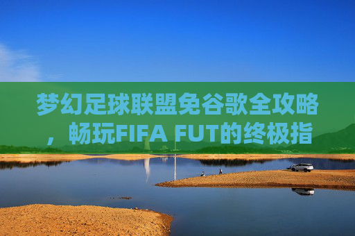 梦幻足球联盟免谷歌全攻略,畅玩FIFA FUT的终极指南