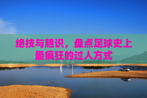 绝技与胆识,盘点足球史上最疯狂的过人方式