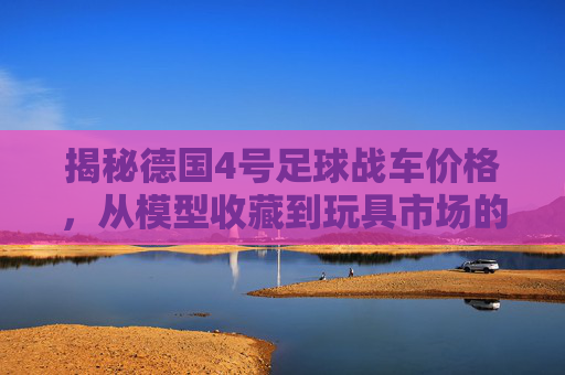 揭秘德国4号足球战车价格,从模型收藏到玩具市场的行情全解析