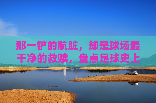 那一铲的肮脏，却是球场最干净的救赎，盘点足球史上的最佳前场犯规