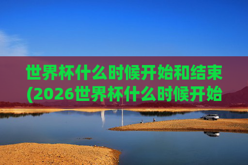 世界杯什么时候开始和结束(2026世界杯什么时候开始和结束)