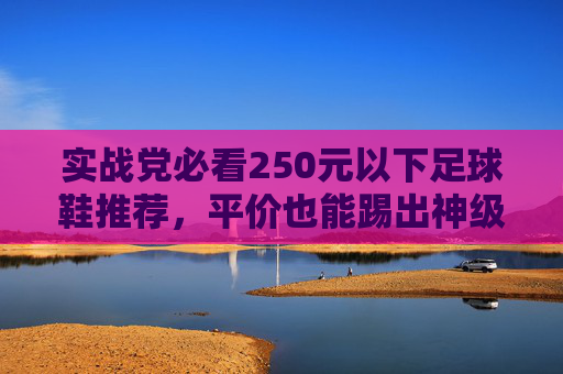 实战党必看250元以下足球鞋推荐，平价也能踢出神级体验！
