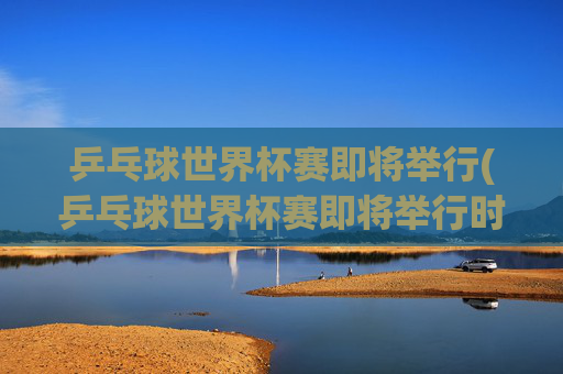 乒乓球世界杯赛即将举行(乒乓球世界杯赛即将举行时间)