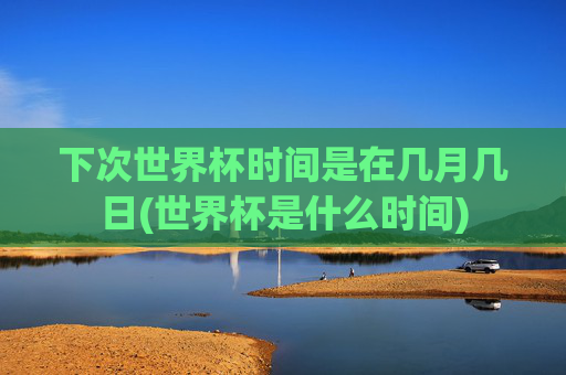 下次世界杯时间是在几月几日(世界杯是什么时间)