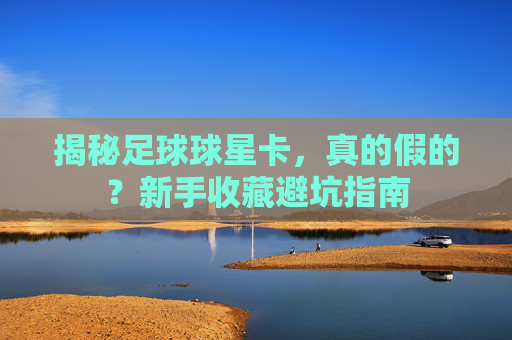 揭秘足球球星卡,真的假的?新手收藏避坑指南
