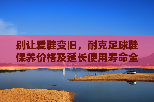 别让爱鞋变旧，耐克足球鞋保养价格及延长使用寿命全攻略