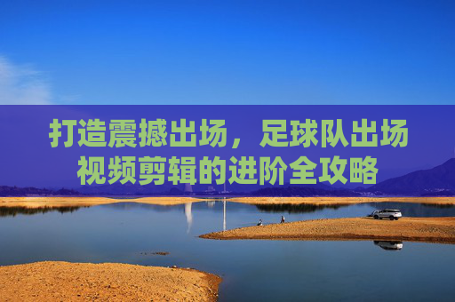 打造震撼出场,足球队出场视频剪辑的进阶全攻略