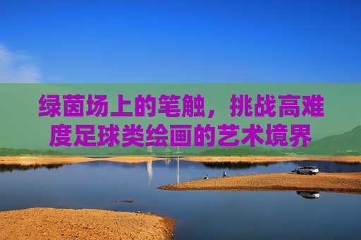 绿茵场上的笔触，挑战高难度足球类绘画的艺术境界