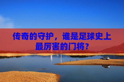 传奇的守护,谁是足球史上最厉害的门将?