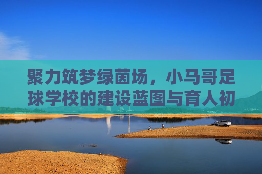 聚力筑梦绿茵场,小马哥足球学校的建设蓝图与育人初心