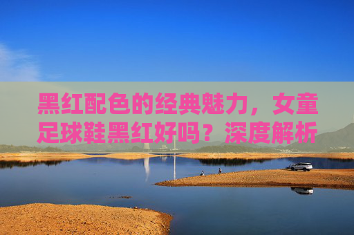 黑红配色的经典魅力,女童足球鞋黑红好吗?深度解析与选购指南