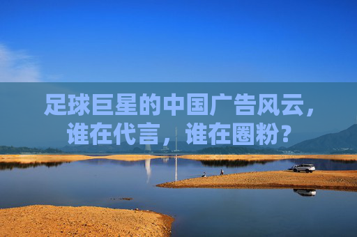 足球巨星的中国广告风云，谁在代言，谁在圈粉？