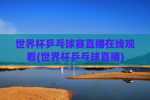 世界杯乒乓球赛直播在线观看(世界杯乒乓球直播)