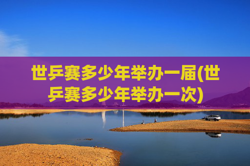 世乒赛多少年举办一届(世乒赛多少年举办一次)