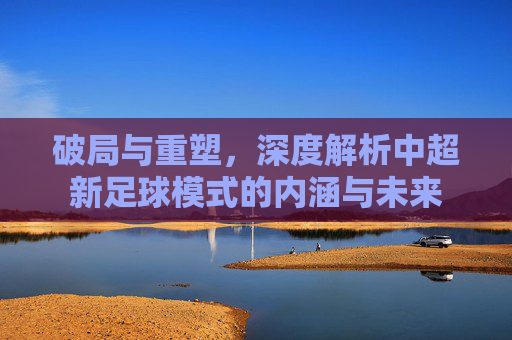 破局与重塑,深度解析中超新足球模式的内涵与未来