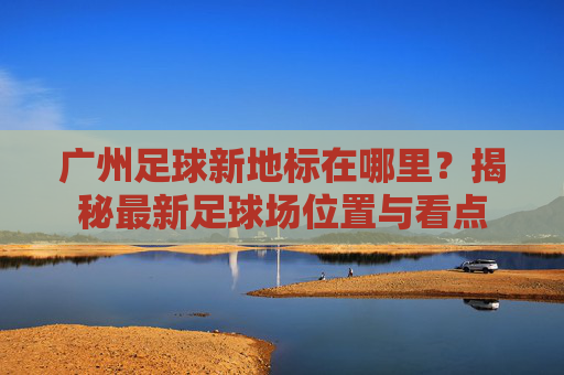广州足球新地标在哪里？揭秘最新足球场位置与看点