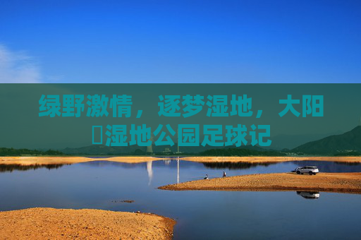 绿野激情，逐梦湿地，大阳垾湿地公园足球记
