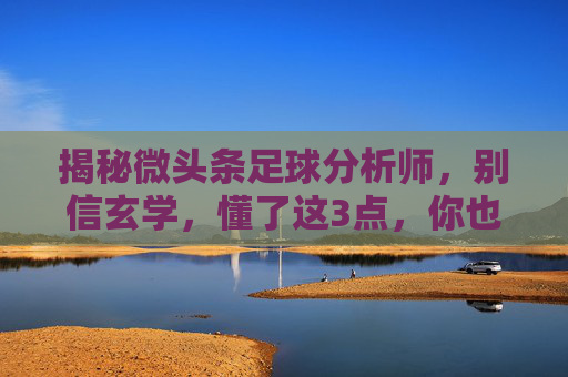 揭秘微头条足球分析师，别信玄学，懂了这3点，你也能看透比赛！