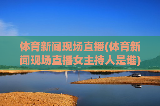 体育新闻现场直播(体育新闻现场直播女主持人是谁)