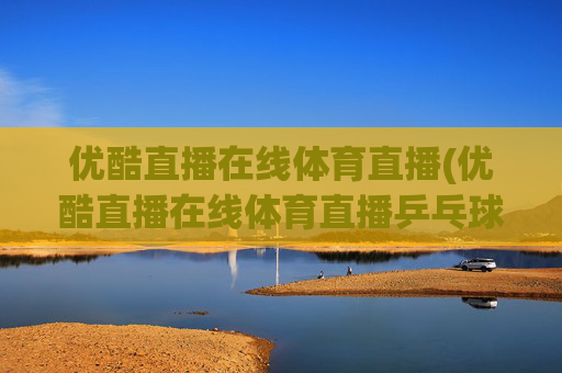 优酷直播在线体育直播(优酷直播在线体育直播乒乓球视频)