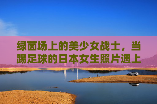 绿茵场上的美少女战士,当踢足球的日本女生照片遇上青春活力